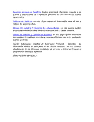 Operación portuaria de Sudáfrica, (ingles) encontrará información respecto a los
puertos y descripciones de la operación portuaria en cada uno de los puertos
mencionados.

Gobierno de Sudáfrica, en esta página encontrará información sobre el país y
noticias del gobierno actual.

Cámara De Industria Y Comercio De Johannesburgo, en esta página pueden
encontrara información sobre comercio internacional en la capital y noticias.

Cámara de Industria y Comercio de Sudáfrica, en esta página puede encontrara
información sobre políticas, acuerdos y empresas afiliadas a este ente, igualmente
eventos y noticias.

Fuente: Subdirección Logística de Exportación Proexport – Colombia.          La
información incluida en este perfil es de carácter indicativo, ha sido obtenida
directamente de los diferentes prestatarios de servicios y deberá confirmarse al
programar un embarque específico.

Última Revisión: 15/09/2012
 