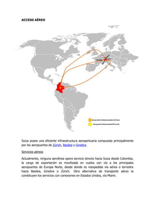 ACCESO AÉREO




Suiza posee una eficiente infraestructura aeroportuaria compuesta principalmente
por los aeropuertos de Zúrich, Basilea y Ginebra.

Servicios aéreos

Actualmente, ninguna aerolínea opera servicio directo hacia Suiza desde Colombia,
la carga de exportación es movilizada en vuelos con vía a los principales
aeropuertos de Europa Norte, desde donde es reexpedida vía aérea o terrestre
hacia Basilea, Ginebra o Zúrich. Otra alternativa de transporte aéreo la
constituyen los servicios con conexiones en Estados Unidos, vía Miami.
 