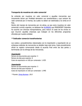 Transporte de muestras sin valor comercial

Se entiende por muestras sin valor comercial a aquellas mercancías que
únicamente tienen por finalidad demostrar sus características y que carecen de
valor comercial por sí mismas, las cuales no deben ser destinadas a la venta en el
País.
Dentro del manejo de mercancías por vía aérea, ya sea como muestras sin valor
comercial o envíos urgentes, se destacan las ALIANZAS que PROEXPORT Colombia
ha suscrito con diversas transportadoras, para reducir el costo de los envíos en
que incurren aquellas empresas que trabajan en los diferentes programas
ofrecidos por nuestra entidad.

**Indicador comercio transfronterizo

Los costos y procedimientos relacionados con la importación y exportación de un
embarque estándar de mercancías se detallan bajo este tema. Cada procedimiento
oficial se registra comenzando desde el acuerdo final entre las dos partes y
terminando con la entrega de las mercancías.

Exportación
Número de documentos para exportar: 4
Número de días para exportar: 8
Costo de exportación en USD por contenedor: 1.435

Importación
Número de documentos para importar: 5
Número de días para importar: 9
Costo de importación en USD por contenedor: 1.440

**Fuente: Doing Business. 2013
 