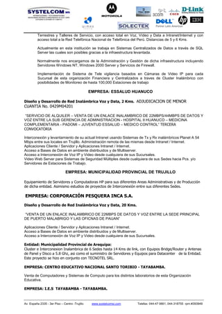 Partner Latin American
Av España 2335 - 3er Piso – Centro -Trujillo www.systelcomsi.com Telefax: 044-47 0661, 044-318755 rpm:#393949
Terrestres y Talleres de Servicio, con acceso total en Voz, Vídeo y Data a Intranet/Internet y con
acceso total a la Red Telefónica Nacional de Telefónica del Perú. Distancias de 5 y 6 Kms.
Actualmente en esta institución se trabaja en Sistemas Centralizados de Datos a través de SQL
Server las cuales son posibles gracias a la infraestructura levantada.
Normalmente nos encargamos de la Administración y Gestión de dicha infraestructura incluyendo
Servidores Windows NT, Windows 2000 Server y Servicios de Firewall.
Implementación de Sistema de Tele vigilancia basados en Cámaras de Video IP para cada
Sucursal de esta organización Financiera y Centralizados a traves de Cluster Inalámbrico con
posibilidades de Monitoreo de hasta 100,000 Estaciones de trabajo
EMPRESA: ESSALUD HUANUCO
Diseño y Desarrollo de Red Inalámbrica Voz y Data, 2 Kms. ADJUDICACION DE MENOR
CUANTIA No. 0429M04201
“SERVICIO DE ALQUILER – VENTA DE UN ENLACE INALAMBRICO DE 22MBPS/44MBPS DE DATOS Y
VOZ ENTRE LA SUB GERENCIA DE ADMINISTRACION - HOSPITAL II HUANUCO – MEDICINA
COMPLEMENTARIA - PADOMI – JUVENTUD ESSALUD – MEDICO CONTROL” TERCERA
CONVOCATORIA
Interconexión y levantamiento de su actual Intranet usando Sistemas de Tx y Rx inalámbricos Planet A 54
Mbps entre sus locales en Trujillo. Administración remota de las mismas desde Intranet / Internet.
Aplicaciones Cliente / Servidor y Aplicaciones Intranet / Internet.
Acceso a Bases de Datos en ambiente distribuidos y de Multiserver.
Acceso a Interconexión de Voz IP y Video desde cualquiera de sus Sucursales.
Video Web Server para Sistemas de Seguridad Múltiples desde cualquiera de sus Sedes hacia Pcs. y/o
Servidores de Estaciones de Trabajo.
EMPRESA: MUNICIPALIDAD PROVINCIAL DE TRUJILLO
Equipamiento de Servidores y Computadoras HP para sus diferentes Areas Administrativas y de Producción
de dicha entidad. Asimismo estudios de proyectos de Interconexión entre sus diferentes Sedes.
EMPRESA: CORPORACIÓN PESQUERA INCA S.A.
Diseño y Desarrollo de Red Inalámbrica Voz y Data, 20 Kms.
“VENTA DE UN ENLACE INALAMBRICO DE 22MBPS DE DATOS Y VOZ ENTRE LA SEDE PRINCIPAL
DE PUERTO MALABRIGO Y LAS OFICNAS DE PAIJAN”
Aplicaciones Cliente / Servidor y Aplicaciones Intranet / Internet.
Acceso a Bases de Datos en ambiente distribuidos y de Multiserver.
Acceso a Interconexión de Voz IP y Video desde cualquiera de sus Sucursales.
Entidad: Municipalidad Provincial de Arequipa:
Cluster e Interconexion Inalambrica de 6 Sedes hasta 14 Kms de link, con Equipos Bridge/Router y Antenas
de Panel y Disco a 5.8 Ghz, asi como el suministro de Servidores y Equipos para Datacenter de la Entidad.
Este proyecto se hizo en conjunto con TECNOTEL SRL.
EMPRESA: CENTRO EDUCATIVO NACIONAL SANTO TORIBIO - TAYABAMBA.
Venta de Computadores y Sistemas de Computo para los distintos laboratorios de esta Organización
Educativa.
EMPRESA: I.E.S TAYABAMBA - TAYABAMBA.
 