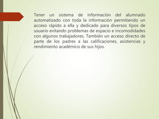 Tener un sistema de información del alumnado
automatizado con toda la información permitiendo un
acceso rápido a ella y dedicado para diversos tipos de
usuario evitando problemas de espacio e incomodidades
con algunos trabajadores. También un acceso directo de
parte de los padres a las calificaciones, asistencias y
rendimiento académico de sus hijos.
 