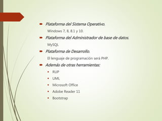 Plataforma del Sistema Operativo.
Windows 7, 8, 8.1 y 10.
 Plataforma del Administrador de base de datos.
MySQL
 Plataforma de Desarrollo.
El lenguaje de programación será PHP.
 Además de otras herramientas:
 RUP
 UML
 Microsoft Office
 Adobe Reader 11
 Bootstrap
 