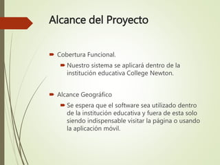 Alcance del Proyecto
 Cobertura Funcional.
 Nuestro sistema se aplicará dentro de la
institución educativa College Newton.
 Alcance Geográfico
 Se espera que el software sea utilizado dentro
de la institución educativa y fuera de esta solo
siendo indispensable visitar la página o usando
la aplicación móvil.
 