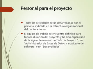 Personal para el proyecto
 Todas las actividades serán desarrolladas por el
personal indicado en la estructura organizacional
del punto anterior.
 El equipo de trabajo se encuentra definido para
toda la duración del proyecto y ha sido organizado
de la siguiente manera: un “Jefe de Proyecto”, un
“Administrador de Bases de Datos y arquitecto del
software” y un “Desarrollador”
 