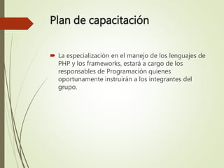 Plan de capacitación
 La especialización en el manejo de los lenguajes de
PHP y los frameworks, estará a cargo de los
responsables de Programación quienes
oportunamente instruirán a los integrantes del
grupo.
 