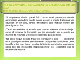 ESTAR EN CAPACIDAD DE VALORAR EL APRENDIZAJE ON LINE
COMO
EQUIVALENTE AL MODELO TRADICIONAL
.
•Si un profesor siente que el único modo en el que un proceso de
aprendizaje verdadero puede ocurrir es por el medio tradicional de
educción en un aula, tendrá dificultades para trabajar dentro del
paradigma on line.
•Tanto los modelos de estudio que buscan acelerar el aprendizaje
como el proceso de formación on line dependen de la puesta en
marcha de recursos y técnicas específicas para su éxito.
•No tiene ningún sentido tratar de reproducir el aula tradicional
en el paradigma on line, sencillamente porque las condiciones , son
tan diferentes que hacen inviable tal intento reproductor, cuando se
actúa con esa mentalidad (reproducionista) es esperable que la
experiencia fracase.
 
