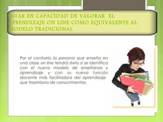 ESTAR EN CAPACIDAD DE VALORAR EL
APRENDIZAJE ON LINE COMO EQUIVALENTE AL
MODELO TRADICIONAL
Por el contrario la persona que enseña en
una clase on line tendrá éxito si se identifica
con el nuevo modelo de enseñanza y
aprendizaje y con su nueva función
docente más facilitadora del aprendizaje
que trasmisora de conocimientos.
 