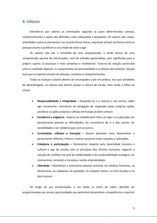 9 
 
4. Valores 
 
Entende‐se  por  valores  as  orientações  segundo  as  quais  determinadas  crenças, 
comportamentos e ações são definidos como adequados e desejáveis. Os valores são, assim, 
entendidos como os elementos e as características éticas, expressos através da forma como as 
pessoas atuam e justificam o seu modo de estar e agir. 
Os  valores  não  são  o  resultado  de  uma  compreensão,  e  ainda  menos  de  uma 
compreensão passiva de informações, nem de atitudes apreendidas, sem significado para o 
próprio  sujeito.  O  processo  é  mais  complexo  e  multilateral.  Trata‐se  da  relação  construída 
entre a realidade objetiva, os componentes da personalidade e os fatores de contexto, relação 
essa que se exprime através de atitudes, condutas e comportamentos. 
Todas as crianças e jovens devem ser encorajados a pôr em prática, nas suas atividades 
de  aprendizagem,  os  valores  que  devem  pautar  a  cultura  de  escola,  mais  ainda  o  ethos  da 
escola. 
 
 Responsabilidade  e  integridade  –  Respeitar‐se a si mesmo e aos outros; saber 
agir  eticamente,  consciente  da  obrigação  de  responder  pelas  próprias  ações; 
ponderar as ações próprias e alheias em função do bem comum. 
 Excelência e exigência – Aspirar ao trabalho bem feito, ao rigor e à superação; ser 
perseverante  perante  as  dificuldades;  ter  consciência  de  si  e  dos  outros;  ter 
sensibilidade e ser solidário para com os outros. 
 Curiosidade,  reflexão  e  inovação  –  Querer  aprender  mais;  desenvolver  o 
pensamento reflexivo, crítico e criativo; procurar novas soluções e aplicações. 
 Cidadania  e  participação  –  Demonstrar  respeito  pela  diversidade  humana  e 
cultural  e  agir  de  acordo  com  os  princípios  dos  direitos  humanos;  negociar  a 
solução de conflitos em prol da solidariedade e da sustentabilidade ecológica; ser 
interventivo, tomando a iniciativa e sendo empreendedor. 
 Liberdade – Manifestar a autonomia pessoal centrada nos direitos humanos, na 
democracia, na cidadania, na equidade, no respeito mútuo, na livre escolha e no 
bem comum. 
 
Ao  longo  da  sua  escolarização,  e  em  todas  as  áreas  do  saber,  deverão  ser 
proporcionadas aos alunos oportunidades que permitam desenvolver competências e exprimir 
 