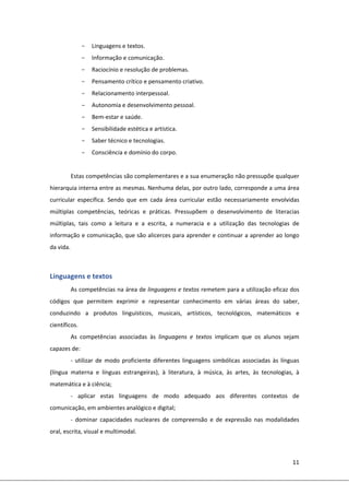 11 
 
- Linguagens e textos. 
- Informação e comunicação. 
- Raciocínio e resolução de problemas. 
- Pensamento crítico e pensamento criativo. 
- Relacionamento interpessoal. 
- Autonomia e desenvolvimento pessoal. 
- Bem‐estar e saúde. 
- Sensibilidade estética e artística.  
- Saber técnico e tecnologias. 
- Consciência e domínio do corpo. 
 
Estas competências são complementares e a sua enumeração não pressupõe qualquer 
hierarquia interna entre as mesmas. Nenhuma delas, por outro lado, corresponde a uma área 
curricular  específica.  Sendo  que  em  cada  área  curricular  estão  necessariamente  envolvidas 
múltiplas  competências,  teóricas  e  práticas.  Pressupõem  o  desenvolvimento  de  literacias 
múltiplas,  tais  como  a  leitura  e  a  escrita,  a  numeracia  e  a  utilização  das  tecnologias  de 
informação e comunicação, que são alicerces para aprender e continuar a aprender ao longo 
da vida. 
 
Linguagens e textos   
As competências na área de linguagens e textos remetem para a utilização eficaz dos 
códigos  que  permitem  exprimir  e  representar  conhecimento  em  várias  áreas  do  saber, 
conduzindo  a  produtos  linguísticos,  musicais,  artísticos,  tecnológicos,  matemáticos  e 
científicos. 
As  competências  associadas  às  linguagens  e  textos  implicam  que  os  alunos  sejam 
capazes de: 
‐ utilizar de  modo proficiente diferentes linguagens simbólicas  associadas às línguas 
(língua  materna  e  línguas  estrangeiras),  à  literatura,  à  música,  às  artes,  às  tecnologias,  à 
matemática e à ciência; 
‐  aplicar  estas  linguagens  de  modo  adequado  aos  diferentes  contextos  de 
comunicação, em ambientes analógico e digital; 
‐  dominar  capacidades  nucleares  de  compreensão  e  de  expressão  nas  modalidades 
oral, escrita, visual e multimodal. 
 
 
