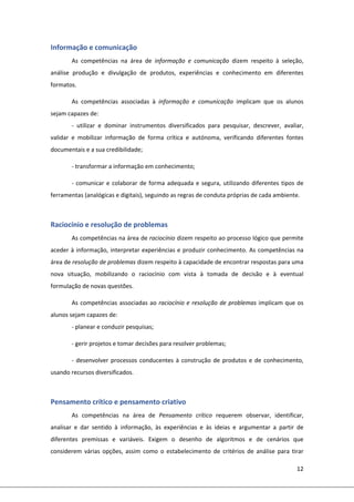 12 
 
Informação e comunicação 
As  competências  na  área  de  informação  e  comunicação  dizem  respeito  à  seleção, 
análise  produção  e  divulgação  de  produtos,  experiências  e  conhecimento  em  diferentes 
formatos.  
As  competências  associadas  à  informação  e  comunicação  implicam  que  os  alunos 
sejam capazes de: 
‐  utilizar  e  dominar  instrumentos  diversificados  para  pesquisar,  descrever,  avaliar, 
validar  e  mobilizar  informação  de  forma  crítica  e  autónoma,  verificando  diferentes  fontes 
documentais e a sua credibilidade; 
‐ transformar a informação em conhecimento; 
‐ comunicar e colaborar de forma adequada e segura, utilizando diferentes tipos de 
ferramentas (analógicas e digitais), seguindo as regras de conduta próprias de cada ambiente. 
 
Raciocínio e resolução de problemas 
As competências na área de raciocínio dizem respeito ao processo lógico que permite 
aceder à informação, interpretar experiências e produzir conhecimento. As competências na 
área de resolução de problemas dizem respeito à capacidade de encontrar respostas para uma 
nova  situação,  mobilizando  o  raciocínio  com  vista  à  tomada  de  decisão  e  à  eventual 
formulação de novas questões.  
As competências associadas ao raciocínio e resolução de problemas implicam que os 
alunos sejam capazes de: 
‐ planear e conduzir pesquisas; 
‐ gerir projetos e tomar decisões para resolver problemas; 
‐ desenvolver processos conducentes à construção de produtos e de conhecimento, 
usando recursos diversificados. 
 
Pensamento crítico e pensamento criativo 
As  competências  na  área  de  Pensamento  crítico  requerem  observar,  identificar, 
analisar  e  dar  sentido  à  informação,  às  experiências  e  às  ideias  e  argumentar  a  partir  de 
diferentes  premissas  e  variáveis.  Exigem  o  desenho  de  algoritmos  e  de  cenários  que 
considerem  várias  opções,  assim  como  o  estabelecimento  de  critérios  de  análise  para  tirar 
 
