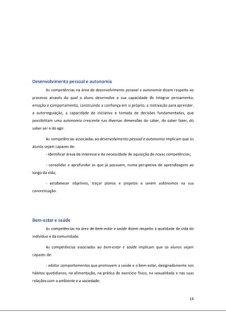 14 
 
 
 
 
 
 
 
Desenvolvimento pessoal e autonomia  
As competências na área de desenvolvimento pessoal e autonomia dizem respeito ao 
processo  através  do  qual  o  aluno  desenvolve  a  sua  capacidade  de  integrar  pensamento, 
emoção e comportamento, construindo a confiança em si próprio, a motivação para aprender, 
a  autorregulação,  a  capacidade  de  iniciativa  e  tomada  de  decisões  fundamentadas,  que 
possibilitam uma autonomia crescente nas diversas dimensões do saber, do saber fazer, do 
saber ser e do agir.  
As competências associadas ao desenvolvimento pessoal e autonomia implicam que os 
alunos sejam capazes de: 
‐ identificar áreas de interesse e de necessidade de aquisição de novas competências; 
‐ consolidar e aprofundar as que já possuem, numa perspetiva de aprendizagem ao 
longo da vida; 
‐  estabelecer  objetivos,  traçar  planos  e  projetos  e  serem  autónomos  na  sua 
concretização.  
 
 
Bem‐estar e saúde  
As competências na área de bem‐estar e saúde dizem respeito à qualidade de vida do 
indivíduo e da comunidade. 
As  competências  associadas  ao  bem‐estar  e  saúde  implicam  que  os  alunos  sejam 
capazes de: 
‐ adotar comportamentos que promovem a saúde e o bem‐estar, designadamente nos 
hábitos quotidianos, na alimentação, na prática de exercício físico, na sexualidade e nas suas 
relações com o ambiente e a sociedade; 
 