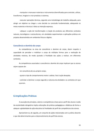 16 
 
‐ manipular e manusear materiais e instrumentos diversificados para controlar, utilizar, 
transformar, imaginar e criar produtos e sistemas; 
‐ executar operações técnicas, segundo uma metodologia de trabalho adequada, para 
atingir  um  objetivo  ou  chegar  a  uma  decisão  ou  conclusão  fundamentada,  adequando  os 
meios materiais e técnicos à ideia ou intenção expressa;  
‐  adequar  a  ação  de  transformação  e  criação  de  produtos  aos  diferentes  contextos 
naturais, tecnológicos e socioculturais, em atividades experimentais e aplicações práticas em 
projetos desenvolvidos em ambientes físicos e digitais. 
 
Consciência e domínio do corpo 
As  competências  na  área  de  consciência  e  domínio  do  corpo,  dizem  respeito  à 
capacidade  de  perceber  e  mobilizar  o  corpo  de  múltiplas  formas  para  a  realização  de 
atividades  motoras,  de  modo  ajustado  à  finalidade  das  ações  a  realizar,  em  diferentes 
contextos. 
As competências associadas à consciência e domínio do corpo implicam que os alunos 
sejam capazes de: 
‐ ter consciência do seu próprio corpo;  
‐ ajustar o tipo de comportamento motor a adotar, face à ação desejada; 
‐ controlar e dominar o corpo segundo a natureza da atividade e os contextos em que 
ocorrem. 
 
 
6.Implicações Práticas 
 
A assunção de princípios, valores e competências chave para o perfil dos alunos à saída 
da escolaridade obrigatória implica alterações de práticas pedagógicas e didáticas de forma a 
adequar a globalidade da ação educativa às finalidades do perfil de competências dos alunos. 
Apresentam‐se, de seguida, um conjunto de ações relacionadas com a prática docente 
e que são determinantes para o desenvolvimento do perfil dos alunos. 
 