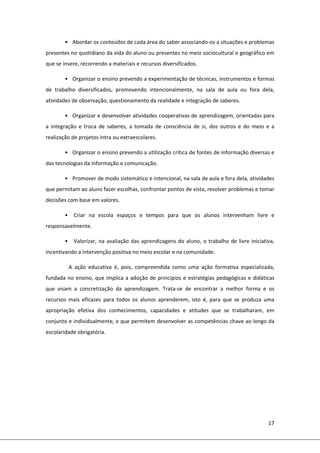 17 
 
•  Abordar os conteúdos de cada área do saber associando‐os a situações e problemas 
presentes no quotidiano da vida do aluno ou presentes no meio sociocultural e geográfico em 
que se insere, recorrendo a materiais e recursos diversificados. 
•  Organizar o ensino prevendo a experimentação de técnicas, instrumentos e formas 
de  trabalho  diversificados,  promovendo  intencionalmente,  na  sala  de  aula  ou  fora  dela, 
atividades de observação, questionamento da realidade e integração de saberes. 
•  Organizar e desenvolver atividades cooperativas de aprendizagem, orientadas para 
a  integração  e  troca  de  saberes,  a  tomada  de  consciência  de  si,  dos  outros  e  do  meio  e  a 
realização de projetos intra ou extraescolares. 
•  Organizar o ensino prevendo a utilização crítica de fontes de informação diversas e 
das tecnologias da informação e comunicação. 
•  Promover de modo sistemático e intencional, na sala de aula e fora dela, atividades 
que permitam ao aluno fazer escolhas, confrontar pontos de vista, resolver problemas e tomar 
decisões com base em valores. 
•   Criar  na  escola  espaços  e  tempos  para  que  os  alunos  intervenham  livre  e 
responsavelmente. 
•   Valorizar, na avaliação das aprendizagens do aluno, o trabalho de livre iniciativa, 
incentivando a intervenção positiva no meio escolar e na comunidade. 
A  ação  educativa  é,  pois,  compreendida  como  uma  ação  formativa  especializada, 
fundada no ensino, que implica a adoção de princípios e estratégias pedagógicas e didáticas 
que  visam  a  concretização  da  aprendizagem.  Trata‐se  de  encontrar  a  melhor  forma  e  os 
recursos  mais  eficazes  para  todos  os  alunos  aprenderem,  isto  é,  para  que  se  produza  uma 
apropriação  efetiva  dos  conhecimentos,  capacidades  e  atitudes  que  se  trabalharam,  em 
conjunto e individualmente, e que permitem desenvolver as competências chave ao longo da 
escolaridade obrigatória.  
 