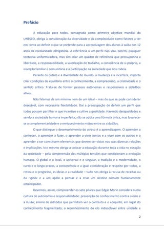2 
 
Prefácio 
A  educação  para  todos,  consagrada  como  primeiro  objetivo  mundial  da 
UNESCO, obriga à consideração da diversidade e da complexidade como fatores a ter 
em conta ao definir o que se pretende para a aprendizagem dos alunos à saída dos 12 
anos da escolaridade obrigatória. A referência a um perfil não visa, porém, qualquer 
tentativa uniformizadora, mas sim criar um quadro de referência que pressuponha a 
liberdade, a responsabilidade, a valorização do trabalho, a consciência de si próprio, a 
inserção familiar e comunitária e a participação na sociedade que nos rodeia. 
Perante os outros e a diversidade do mundo, a mudança e a incerteza, importa 
criar condições de equilíbrio entre o conhecimento, a compreensão, a criatividade e o 
sentido  crítico.  Trata‐se  de  formar  pessoas  autónomas  e  responsáveis  e  cidadãos 
ativos. 
Não falamos de um mínimo nem de um ideal – mas do que se pode considerar 
desejável,  com  necessária  flexibilidade.  Daí  a  preocupação  de  definir  um  perfil  que 
todos possam partilhar e que incentive e cultive a qualidade. Havendo desigualdades e 
sendo a sociedade humana imperfeita, não se adota uma fórmula única, mas favorece‐
se a complementaridade e o enriquecimento mútuo entre os cidadãos.  
O que distingue o desenvolvimento do atraso é a aprendizagem. O aprender a 
conhecer, o aprender a fazer, o aprender a viver juntos e a viver com os outros e o 
aprender a ser constituem elementos que devem ser vistos nas suas diversas relações 
e implicações. Isto mesmo obriga a colocar a educação durante toda a vida no coração 
da sociedade – pela compreensão das múltiplas tensões que condicionam a evolução 
humana. O global e o local, o universal e o singular, a tradição e a modernidade, o 
curto e o longo prazos, a concorrência e a igual consideração e respeito por todos, a 
rotina e o progresso, as ideias e a realidade – tudo nos obriga à recusa de receitas ou 
da  rigidez  e  a  um  apelo  a  pensar  e  a  criar  um  destino  comum  humanamente 
emancipador. 
Devemos, assim, compreender os sete pilares que Edgar Morin considera numa 
cultura de autonomia e responsabilidade: prevenção do conhecimento contra o erro e 
a ilusão; ensino de métodos que permitam ver o contexto e o conjunto, em lugar do 
conhecimento  fragmentado;  o  reconhecimento  do  elo  indissolúvel  entre  unidade  e 
 