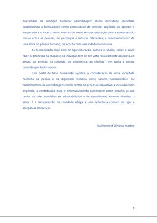 3 
 
diversidade  da  condição  humana;  aprendizagem  duma  identidade  planetária 
considerando  a  humanidade  como  comunidade  de  destino;  exigência  de  apontar  o 
inesperado e o incerto como marcas do nosso tempo; educação para a compreensão 
mútua  entre  as  pessoas,  de  pertenças  e  culturas  diferentes;  e  desenvolvimento  de 
uma ética do género humano, de acordo com uma cidadania inclusiva. 
As humanidades hoje têm de ligar educação, cultura e ciência, saber e saber 
fazer. O processo da criação e da inovação tem de ser visto relativamente ao poeta, ao 
artista,  ao  artesão,  ao  cientista,  ao  desportista,  ao  técnico  –  em  suma  à  pessoa 
concreta que todos somos. 
 Um  perfil  de  base  humanista  significa  a  consideração  de  uma  sociedade 
centrada  na  pessoa  e  na  dignidade  humana  como  valores  fundamentais.  Daí 
considerarmos as aprendizagens como centro do processo educativo, a inclusão como 
exigência,  a  contribuição  para  o  desenvolvimento  sustentável  como  desafio,  já  que 
temos  de  criar  condições  de  adaptabilidade  e  de  estabilidade,  visando  valorizar  o 
saber.  E  a  compreensão  da  realidade  obriga  a  uma  referência  comum  de  rigor  e 
atenção às diferenças. 
 
 
              Guilherme d’Oliveira Martins 
 
 
 
 
 
 
 
 
 
 