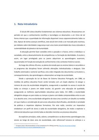 4 
 
 
 
1. Nota Introdutória  
 
O século XXI coloca desafios fundamentais aos sistemas educativos. Atravessamos um 
período  em  que  o  conhecimento  científico  e  tecnológico  se  desenvolve  a  um  ritmo  de  tal 
forma intenso que a quantidade de informação disponível cresce exponencialmente todos os 
dias. Apesar de tantos avanços científicos, este século tem vindo a ser marcado pela incerteza, 
por debates sobre identidade e segurança e por uma maior proximidade dos riscos colocados à 
sustentabilidade do planeta e da humanidade. 
A educação permite fazer conexões entre o passado e o futuro, entre o indivíduo e a 
sociedade, entre o desenvolvimento de competências e a formação de identidades. A escola é, 
assim,  um  lugar  privilegiado  para  os  jovens  adquirirem  as  aprendizagens  essenciais, 
equacionadas em função da evolução do conhecimento e dos contextos histórico‐sociais.  
Ao longo dos últimos 30 anos, os planos de estudo para os ensinos básico e secundário e 
os  programas  das  disciplinas  foram  sofrendo  alterações  individualizadas  e  desiguais.  Este 
trabalho atomizado e sectorial sacrificou uma visão integrada dos documentos curriculares e, 
consequentemente, das aprendizagens a desenvolver ao longo da escolaridade. 
Desde  a  aprovação  da  Lei  de  Bases  do  Sistema  Educativo  Português,  em  1986,  as 
medidas  de  política  educativa  foram  sendo  tomadas  com  um  duplo  objetivo:  (i)  alargar  o 
número de anos da escolaridade obrigatória, assegurando a equidade no acesso à escola de 
todas  as  crianças  e  jovens  em  idade  escolar;  (ii)  garantir  uma  educação  de  qualidade, 
assegurando  as  melhores  oportunidades  educativas  para  todos.  Em  2009,  a  escolaridade 
obrigatória alargou‐se para todas as crianças e jovens com idades compreendidas entre os seis 
e os dezoito anos. Uma escolaridade obrigatória de doze anos constitui um desafio na medida 
em que implica a consideração de percursos educativos diversificados, atendendo à variedade 
de  públicos  e  respetivos  objetivos  formativos.  Por  esta  razão,  constitui  um  imperativo 
estabelecer  um  perfil  de  aluno  à  saída  da  escolaridade  obrigatória,  de  modo  a  explicitar  o 
referencial educativo que oriente todas as decisões inerentes ao processo educativo. 
Ao explicitar princípios, visão, valores, competências e as decorrentes aprendizagens dos 
alunos  ao  longo  de  doze  anos  de  escolaridade,  este  referencial1
 convoca  os  esforços  e  a 
                                                            
1 European Union’s Recommendation on Key Competences for Lifelong Learning: http://eur‐lex.europa.eu/legal‐
content/EN/TXT/PDF/?uri=CELEX:32006H0962&from=EN 
 