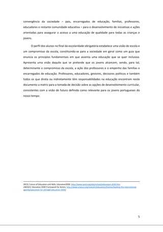 5 
 
convergência  da  sociedade  –  pais,  encarregados  de  educação,  famílias,  professores, 
educadores e restante comunidade educativa – para o desenvolvimento de iniciativas e ações 
orientadas  para  assegurar  o  acesso  a  uma  educação  de  qualidade  para  todas  as  crianças  e 
jovens.  
O perfil dos alunos no final da escolaridade obrigatória estabelece uma visão de escola e 
um  compromisso  da  escola,  constituindo‐se  para  a  sociedade  em  geral  como  um  guia  que 
enuncia  os  princípios  fundamentais  em  que  assenta  uma  educação  que  se  quer  inclusiva. 
Apresenta  uma  visão  daquilo  que  se  pretende  que  os  jovens  alcancem,  sendo,  para  tal, 
determinante o compromisso da escola, a ação dos professores e o empenho das famílias e 
encarregados de educação. Professores, educadores, gestores, decisores políticos e também 
todos os que direta ou indiretamente têm responsabilidades na educação encontram neste 
documento a matriz para a tomada de decisão sobre as opções de desenvolvimento curricular, 
consistentes com a visão de futuro definida como relevante para os jovens portugueses do 
nosso tempo. 
 
 
 
 
 
 
 
 
 
 
                                                                                                                                                                              
OECD, Future of Education and Skills: Education2030. http://www.oecd.org/edu/school/education‐2030.htm 
UNESCO, Education 2030 Framework for Action, http://www.unesco.org/new/en/education/themes/leading‐the‐international‐
agenda/education‐for‐all/sdg4‐education‐2030/ 
 
 
 
 