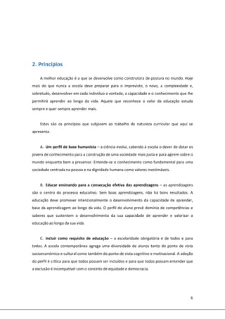 6 
 
 
 
 
2. Princípios 
A melhor educação é a que se desenvolve como construtora de postura no mundo. Hoje 
mais  do  que  nunca  a  escola  deve  preparar  para  o  imprevisto,  o  novo,  a  complexidade  e, 
sobretudo, desenvolver em cada indivíduo a vontade, a capacidade e o conhecimento que lhe 
permitirá  aprender  ao  longo  da  vida.  Aquele  que  reconhece  o  valor  da  educação  estuda 
sempre e quer sempre aprender mais. 
 
Estes  são  os  princípios  que  subjazem  ao  trabalho  de  natureza  curricular  que  aqui  se 
apresenta. 
 
A. Um perfil de base humanista – a ciência evolui, cabendo à escola o dever de dotar os 
jovens de conhecimento para a construção de uma sociedade mais justa e para agirem sobre o 
mundo enquanto bem a preservar. Entende‐se o conhecimento como fundamental para uma 
sociedade centrada na pessoa e na dignidade humana como valores inestimáveis.  
 
B. Educar ensinando para a consecução efetiva das aprendizagens – as aprendizagens 
são  o  centro  do  processo  educativo.  Sem  boas  aprendizagens,  não  há  bons  resultados.  A 
educação  deve  promover  intencionalmente  o  desenvolvimento  da  capacidade  de  aprender, 
base da aprendizagem ao longo da vida. O perfil do aluno prevê domínio de competências e 
saberes  que  sustentem  o  desenvolvimento  da  sua  capacidade  de  aprender  e  valorizar  a 
educação ao longo da sua vida.  
 
C. Incluir  como  requisito  de  educação  –  a  escolaridade  obrigatória  é  de  todos  e  para 
todos.  A  escola  contemporânea  agrega  uma  diversidade  de  alunos  tanto  do  ponto  de  vista 
socioeconómico e cultural como também do ponto de vista cognitivo e motivacional. A adoção 
do perfil é crítica para que todos possam ser incluídos e para que todos possam entender que 
a exclusão é incompatível com o conceito de equidade e democracia. 
 
 