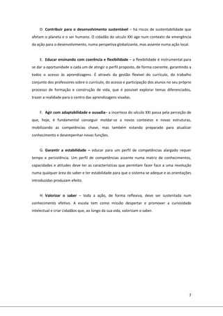 7 
 
D. Contribuir  para  o  desenvolvimento  sustentável  – há riscos de sustentabilidade que 
afetam o planeta e o ser humano. O cidadão do século XXI age num contexto de emergência 
da ação para o desenvolvimento, numa perspetiva globalizante, mas assente numa ação local. 
 
E. Educar ensinando com coerência e flexibilidade – a flexibilidade é instrumental para 
se dar a oportunidade a cada um de atingir o perfil proposto, de forma coerente, garantindo a 
todos  o  acesso  às  aprendizagens.  É  através  da  gestão  flexível  do  currículo,  do  trabalho 
conjunto dos professores sobre o currículo, do acesso e participação dos alunos no seu próprio 
processo  de  formação  e  construção  de  vida,  que  é  possível  explorar  temas  diferenciados, 
trazer a realidade para o centro das aprendizagens visadas. 
 
F. Agir com adaptabilidade e ousadia– a incerteza do século XXI passa pela perceção de 
que,  hoje,  é  fundamental  conseguir  moldar‐se  a  novos  contextos  e  novas  estruturas, 
mobilizando  as  competências  chave,  mas  também  estando  preparado  para  atualizar 
conhecimento e desempenhar novas funções. 
 
G. Garantir  a  estabilidade  –  educar  para  um  perfil  de  competências  alargado  requer 
tempo  e  persistência.  Um  perfil  de  competências  assente  numa  matriz  de  conhecimentos, 
capacidades e atitudes deve ter as características que permitam fazer face a uma revolução 
numa qualquer área do saber e ter estabilidade para que o sistema se adeque e as orientações 
introduzidas produzam efeito. 
 
H. Valorizar  o  saber  –  toda  a  ação,  de  forma  reflexiva,  deve  ser  sustentada  num 
conhecimento  efetivo.  A  escola  tem  como  missão  despertar  e  promover  a  curiosidade 
intelectual e criar cidadãos que, ao longo da sua vida, valorizam o saber.  
 
 
 
 
 
 
 
 
 
 