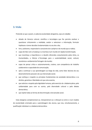 8 
 
 
 
 
 
3. Visão  
 
 
Pretende‐se que o jovem, à saída da escolaridade obrigatória, seja um cidadão: 
 
 dotado  de  literacia  cultural,  científica  e  tecnológica  que  lhe  permita  analisar  e 
questionar  criticamente  a  realidade,  avaliar  e  selecionar  a  informação,  formular 
hipóteses e tomar decisões fundamentadas no seu dia a dia; 
 livre, autónomo, responsável e consciente de si próprio e do mundo que o rodeia; 
 capaz de lidar com a mudança e a incerteza num mundo em rápida transformação; 
 que  reconheça  a  importância  e  o  desafio  oferecidos  conjuntamente  pelas  Artes,  as 
Humanidades,  a  Ciência  e Tecnologia  para  a  sustentabilidade  social,  cultural, 
económica e ambiental de Portugal e do mundo; 
 capaz  de  pensar  critica  e  autonomamente,  criativo,  com  competência  de  trabalho 
colaborativo e capacidade de comunicação;  
 apto a continuar a sua aprendizagem ao longo da vida,  como  fator decisivo do seu 
desenvolvimento pessoal e da sua intervenção social; 
 que  conheça  e  respeite  os  princípios  fundamentais  da  sociedade  democrática  e  os 
direitos, garantias e liberdades em que esta assenta; 
 que valorize o respeito pela dignidade humana, pelo exercício da  cidadania plena, pela 
solidariedade  para  com  os  outros,  pela  diversidade  cultural  e  pelo  debate 
democrático; 
 que rejeite todas as formas de discriminação e de exclusão social. 
 
Estes desígnios complementam‐se, interpenetram‐se e reforçam‐se entre si num modelo 
de  escolaridade  orientado  para  a  aprendizagem  dos  alunos,  que  visa,  simultaneamente,  a 
qualificação individual e a cidadania democrática. 
   
 