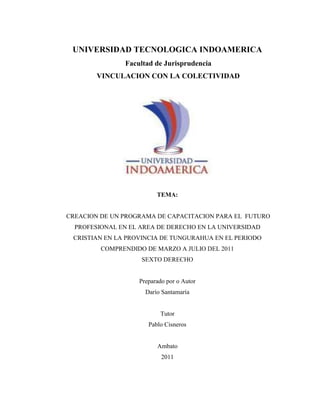 UNIVERSIDAD TECNOLOGICA INDOAMERICA<br /> Facultad de Jurisprudencia<br /> VINCULACION CON LA COLECTIVIDAD<br />TEMA: <br /> CREACION DE UN PROGRAMA DE CAPACITACION PARA EL  FUTURO PROFESIONAL EN EL AREA DE DERECHO EN LA UNIVERSIDAD CRISTIAN EN LA PROVINCIA DE TUNGURAHUA EN EL PERIODO COMPRENDIDO DE MARZO A JULIO DEL 2011<br />SEXTO DERECHO<br />Preparado por o Autor<br />Darío Santamaría<br />  <br />Tutor<br />Pablo Cisneros<br />Ambato<br />2011<br />FICHA TÉCNICA DE PERFIL DEL PROYECTO<br />COMPONENTE AL QUE APLICA1.- GESTION EMPRESARIAL.2.-INsosoTEGRACIÓN PRODUCTIVA. 3.-INNOVACIÓN TECNOLÓGICA  Y PRODUCTIVA  -  SOCIAL<br />Nombre  del proyecto Creación de un programa de capacitación para el  futuro profesional en el área de derecho en la universidad cristiana en la provincia de Tungurahua en el periodo comprendido de marzo a julio del 2011LocalizaciónProvincia de: Tungurahua  Cantón : AmbatoZona : UrbanaSector: La MercedResultados o productos Cambiar la actitud de los próximos egresados para con la comunidad.Duración (tiempo de ejecución)Seis mesesMonto Total del Proyecto (USD)Monto solicitado (USD)Ninguno Instituciones Cofinanciadoras (de haberlas)Auto financiadoNombre (s) de la (s) entidad (s) ejecutora (s) del proyectoFacultad de JurisprudenciaNombre del Operador proponente del proyectoPablo CisnerosContactosEjecutor: Darío Santamaría Nombre: Darío SantamaríaTeléfono: 087110245Dirección: BañosCorreo electrónico: ismaelsantamaria@hotmail.esOperador Nombre: Pablo Cisneros Teléfono: 099226730Dirección: Bolívar 20-35 y QuitoCorreo electrónico: pablocisneros@uti.edu.ecNombre (s) de la (s) Empresa (s) o Unidad (es) productiva (s) beneficiarias U. C. L.100 estudiantesEspacio reservado para la UTINumero internoStatus del Proyecto<br /> <br />