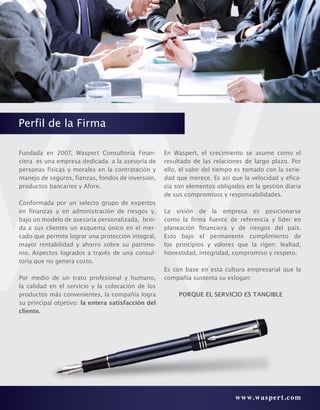 www.waspert.com
Perfil de la Firma
Fundada en 2007, Waspert Consultoría Finan-
ciera es una empresa dedicada a la asesoría de
personas físicas y morales en la contratación y
manejo de seguros, fianzas, fondos de inversión,
productos bancarios y Afore.
Conformada por un selecto grupo de expertos
en finanzas y en administración de riesgos y,
bajo un modelo de asesoría personalizada, brin-
da a sus clientes un esquema único en el mer-
cado que permite lograr una protección integral,
mayor rentabilidad y ahorro sobre su patrimo-
nio. Aspectos logrados a través de una consul-
toría que no genera costo.
Por medio de un trato profesional y humano,
la calidad en el servicio y la colocación de los
productos más convenientes, la compañía logra
su principal objetivo: la entera satisfacción del
cliente.
En Waspert, el crecimiento se asume como el
resultado de las relaciones de largo plazo. Por
ello, el valor del tiempo es tomado con la serie-
dad que merece. Es así que la velocidad y efica-
cia son elementos obligados en la gestión diaria
de sus compromisos y responsabilidades.
La visión de la empresa es posicionarse
como la firma fuente de referencia y líder en
planeación financiera y de riesgos del país.
Esto bajo el permanente cumplimiento de
los principios y valores que la rigen: lealtad,
honestidad, integridad, compromiso y respeto.
Es con base en esta cultura empresarial que la
compañía sustenta su eslogan:
PORQUE EL SERVICIO ES TANGIBLE
 