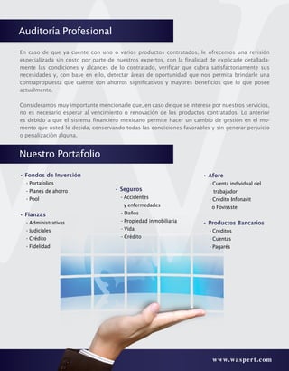 www.waspert.com
Nuestro Portafolio
• Fondos de Inversión
	 - Portafolios
	 - Planes de ahorro
	 - Pool
• Fianzas
	 - Administrativas
	 - Judiciales
	 - Crédito
	 - Fidelidad
En caso de que ya cuente con uno o varios productos contratados, le ofrecemos una revisión
especializada sin costo por parte de nuestros expertos, con la finalidad de explicarle detallada-
mente las condiciones y alcances de lo contratado, verificar que cubra satisfactoriamente sus
necesidades y, con base en ello, detectar áreas de oportunidad que nos permita brindarle una
contrapropuesta que cuente con ahorros significativos y mayores beneficios que lo que posee
actualmente.
Consideramos muy importante mencionarle que, en caso de que se interese por nuestros servicios,
no es necesario esperar al vencimiento o renovación de los productos contratados. Lo anterior
es debido a que el sistema financiero mexicano permite hacer un cambio de gestión en el mo-
mento que usted lo decida, conservando todas las condiciones favorables y sin generar perjuicio
o penalización alguna.
• Seguros
- Accidentes
y enfermedades
- Daños
- Propiedad inmobiliaria
- Vida
- Crédito
• Afore
	 - Cuenta individual del
trabajador
	 - Crédito Infonavit
o Fovissste
• Productos Bancarios
	 - Créditos
	 - Cuentas
	 - Pagarés
Auditoría Profesional
 