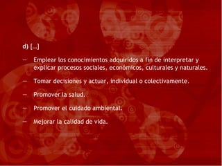 d)  […] Emplear los conocimientos adquiridos a fin de interpretar y explicar procesos sociales, económicos, culturales y naturales. Tomar decisiones y actuar, individual o colectivamente. Promover la salud. Promover el cuidado ambiental. Mejorar la calidad de vida. 