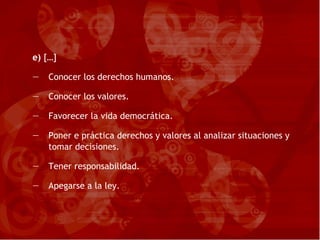 e)  […] Conocer los derechos humanos. Conocer los valores. Favorecer la vida democrática. Poner e práctica derechos y valores al analizar situaciones y tomar decisiones. Tener responsabilidad. Apegarse a la ley. 