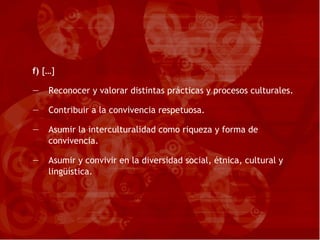 f)  […] Reconocer y valorar distintas prácticas y procesos culturales. Contribuir a la convivencia respetuosa. Asumir la interculturalidad como riqueza y forma de convivencia. Asumir y convivir en la diversidad social, étnica, cultural y lingüística. 