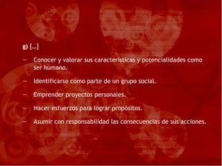 g)  […] Conocer y valorar sus características y potencialidades como ser humano. Identificarse como parte de un grupo social. Emprender proyectos personales. Hacer esfuerzos para lograr propósitos. Asumir con responsabilidad las consecuencias de sus acciones. 