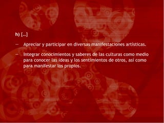 h)  […] Apreciar y participar en diversas manifestaciones artísticas. Integrar conocimientos y saberes de las culturas como medio para conocer las ideas y los sentimientos de otros, así como para manifestar los propios. 