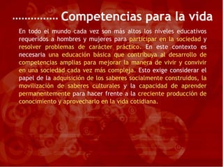 Competencias para la vida En todo el mundo cada vez son más altos los niveles educativos requeridos a hombres y mujeres para   participar en la sociedad   y   resolver problemas de carácter práctico.   En este contexto es necesaria   una educación básica que contribuya al desarrollo de competencias amplias para mejorar la manera de vivir y convivir en una sociedad cada vez más compleja.   Esto exige considerar el papel de la  adquisición de los saberes socialmente construidos, la movilización de saberes culturales  y la  capacidad de aprender permanentemente  para hacer frente a la  creciente producción de conocimiento y aprovecharlo en la vida cotidiana. 