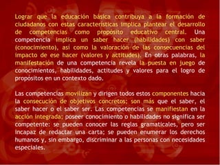 Lograr que la educación básica contribuya a la formación de ciudadanos con estas características implica plantear el desarrollo de competencias como propósito educativo central.  Una competencia  implica un saber hacer (habilidades) con saber (conocimiento), así como la valoración de las consecuencias del impacto de ese hacer (valores y actitudes).  En otras palabras,  la manifestación  de una competencia revela  la puesta en juego  de conocimientos, habilidades, actitudes y valores para el logro de propósitos en un contexto dado. Las competencias  movilizan  y dirigen todos estos  componentes  hacia la  consecución de objetivos concretos; son más  que el saber,   el saber hacer o el saber ser. Las competencias se  manifiestan  en la  acción integrada;  poseer conocimiento o habilidades no significa ser competente: se pueden conocer las reglas gramaticales, pero ser incapaz de redactar una carta; se pueden enumerar los derechos humanos y, sin embargo, discriminar a las personas con necesidades especiales. 