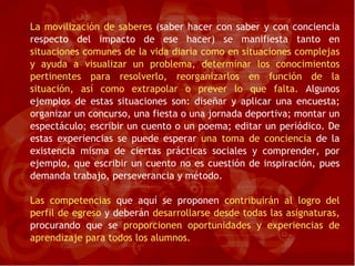 La movilización de saberes  (saber hacer con saber y con conciencia respecto del impacto de ese hacer) se manifiesta tanto en  situaciones comunes de la vida diaria como en situaciones complejas y ayuda a visualizar un problema, determinar los conocimientos pertinentes para resolverlo, reorganizarlos en función de la situación, así como extrapolar o prever lo que falta.  Algunos ejemplos de estas situaciones son: diseñar y aplicar una encuesta; organizar un concurso, una fiesta o una jornada deportiva; montar un espectáculo; escribir un cuento o un poema; editar un periódico. De estas experiencias se puede esperar  una toma de conciencia  de la existencia misma de ciertas prácticas sociales y comprender, por ejemplo, que escribir un cuento no es cuestión de inspiración, pues demanda trabajo, perseverancia y método. Las competencias  que aquí se proponen  contribuirán al logro del   perfil de egreso  y deberán  desarrollarse desde todas las asignaturas,  procurando que se  proporcionen oportunidades y experiencias   de aprendizaje para todos los alumnos. 
