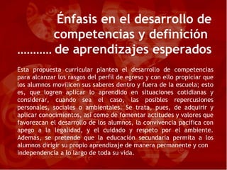 Énfasis en el desarrollo de competencias y definición  de aprendizajes esperados Esta propuesta curricular plantea el desarrollo de competencias para alcanzar los rasgos del perfil de egreso y con ello propiciar que los alumnos movilicen sus saberes dentro y fuera de la escuela; esto es, que logren aplicar lo aprendido en situaciones cotidianas y considerar, cuando sea el caso, las posibles repercusiones personales, sociales o ambientales. Se trata, pues, de adquirir y aplicar conocimientos, así como de fomentar actitudes y valores que favorezcan el desarrollo de los alumnos, la convivencia pacífica con apego a la legalidad, y el cuidado y respeto por el ambiente. Además, se pretende que la educación secundaria permita a los alumnos dirigir su propio aprendizaje de manera permanente y con independencia a lo largo de toda su vida. 