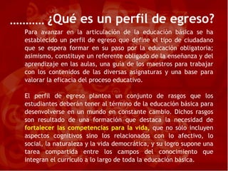 ¿Qué es un perfil de egreso? Para avanzar en la articulación de la educación básica se ha establecido un perfil de egreso que define el tipo de ciudadano que se espera formar en su paso por la educación obligatoria; asimismo, constituye un referente obligado de la enseñanza y del aprendizaje en las aulas, una guía de los maestros para trabajar con los contenidos de las diversas asignaturas y una base para valorar la eficacia del proceso educativo. El perfil de egreso plantea un conjunto de rasgos que los estudiantes deberán tener al término de la educación básica para desenvolverse en un mundo en constante cambio. Dichos rasgos son resultado de una formación que destaca la necesidad de  fortalecer las competencias para la vida,  que no sólo incluyen aspectos cognitivos sino los relacionados con lo afectivo, lo social, la naturaleza y la vida democrática, y su logro supone una tarea compartida entre los campos del conocimiento que integran el currículo a lo largo de toda la educación básica. 