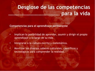 Desglose de las competencias  para la vida  Competencias para el aprendizaje permanente Implican la posibilidad de aprender, asumir y dirigir el propio aprendizaje a lo largo de su vida. Integrarse a la cultura escrita y matemática. Movilizar los diversos saberes culturales, científicos y tecnológicos para comprender la realidad. 