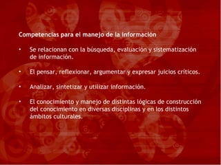 Competencias para el manejo de la información Se relacionan con la búsqueda, evaluación y sistematización de información. El pensar, reflexionar, argumentar y expresar juicios críticos. Analizar, sintetizar y utilizar información. El conocimiento y manejo de distintas lógicas de construcción del conocimiento en diversas disciplinas y en los distintos ámbitos culturales. 