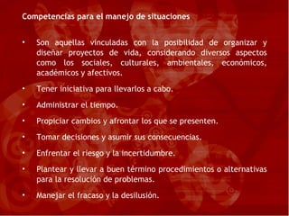 Competencias para el manejo de situaciones Son aquellas vinculadas con la posibilidad de organizar y diseñar proyectos de vida, considerando diversos aspectos como los sociales, culturales, ambientales, económicos, académicos y afectivos. Tener iniciativa para llevarlos a cabo. Administrar el tiempo. Propiciar cambios y afrontar los que se presenten. Tomar decisiones y asumir sus consecuencias. Enfrentar el riesgo y la incertidumbre. Plantear y llevar a buen término procedimientos o alternativas para la resolución de problemas. Manejar el fracaso y la desilusión. 