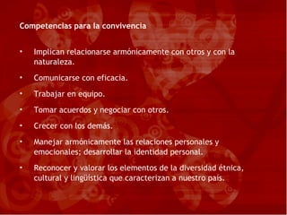Competencias para la convivencia Implican relacionarse armónicamente con otros y con la naturaleza. Comunicarse con eficacia. Trabajar en equipo. Tomar acuerdos y negociar con otros. Crecer con los demás. Manejar armónicamente las relaciones personales y emocionales; desarrollar la identidad personal. Reconocer y valorar los elementos de la diversidad étnica, cultural y lingüística que caracterizan a nuestro país. 