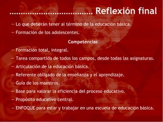 Reflexión final Lo que deberán tener al término de la educación básica. Formación de los adolescentes. Competencias Formación total, integral. Tarea compartida de todos los campos, desde todas las asignaturas. Articulación de la educación básica. Referente obligado de la enseñanza y el aprendizaje. Guía de los maestros. Base para valorar la eficiencia del proceso educativo. Propósito educativo central. —  ENFOQUE para estar y trabajar en una escuela de educación básica. 