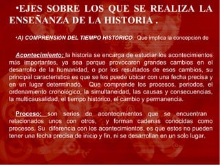 EJES SOBRE LOS QUE SE REALIZA LA ENSEÑANZA DE LA HISTORIA .  A) COMPRENSI Ó N DEL TIEMPO HIST Ó RICO.  Que implica la concepci ó n de  Acontecimiento;  la historia se encarga de estudiar los acontecimientos m á s importantes, ya sea porque provocaron grandes cambios en el desarrollo de la humanidad, o por los resultados de esos cambios, su principal caracter í stica es que se les puede ubicar con una fecha precisa y en un lugar determinado.  Que comprende los procesos, periodos, el ordenamiento cronol ó gico, la simultaneidad, las causas y consecuencias, la multicausalidad, el tiempo hist ó rico, el cambio y permanencia.  Proceso;  son series de acontecimientos que se encuentran  relacionados unos con otros,  y forman cadenas conocidas como procesos. Su  diferencia con los acontecimientos, es que estos no pueden tener una fecha precisa de inicio y fin, ni se desarrollan en un solo lugar. 