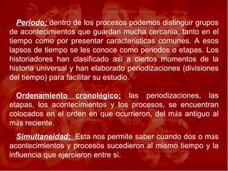 Periodo;  dentro de los procesos podemos distinguir grupos de acontecimientos que guardan mucha cercan í a, tanto en el tiempo como por presentar caracter í sticas comunes. A esos lapsos de tiempo se les conoce como periodos o etapas. Los historiadores han clasificado as í  a ciertos momentos de la historia universal y han elaborado periodizaciones (divisiones del tiempo) para facilitar su estudio. Ordenamiento cronol ó gico;  las periodizaciones, las etapas, los acontecimientos y los procesos, se encuentran colocados en el orden en que ocurrieron, del m á s antiguo al m á s reciente.  Simultaneidad;  Esta nos permite saber cuando dos o m á s acontecimientos y procesos sucedieron al mismo tiempo y la influencia que ejercieron entre s í .  