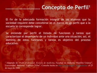 El fin de la adecuada formación integral de los alumnos que la sociedad requiere debe concebirse en el marco de un perfil que a la escuela le corresponde lograr. Se entiende por perfil el listado de funciones y tareas que caracterizan el desempeño de un individuo ante una situación; así, el dominio de estas funciones y tareas es objetivo del proceso educativo. Concepto de Perfil 1 1  Adaptado de:  Perfil profesional, Escuela de medicina , Facultad de medicina “Hipólito Unánue”, Universidad  Nacional “Federico Villar”. Consulta hecha en  http://medicinaunfv.org/medicina/  el 23 de mayo de 2006 