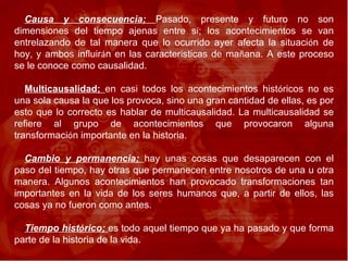 Causa y consecuencia;  Pasado, presente y futuro no son dimensiones del tiempo ajenas entre s í ; los acontecimientos se van entrelazando de tal manera que lo ocurrido ayer afecta la situaci ó n de hoy, y ambos influir á n en las caracter í sticas de ma ñ ana. A este proceso se le conoce como causalidad.  Multicausalidad;  en casi todos los acontecimientos hist ó ricos no es una sola causa la que los provoca, sino una gran cantidad de ellas, es por esto que lo correcto es hablar de multicausalidad. La multicausalidad se refiere al grupo de acontecimientos que provocaron alguna transformaci ó n importante en la historia. Cambio y permanencia;  hay unas cosas que desaparecen con el paso del tiempo, hay otras que permanecen entre nosotros de una u otra manera. Algunos acontecimientos han provocado transformaciones tan importantes en la vida de los seres humanos que, a partir de ellos, las cosas ya no fueron como antes.  Tiempo hist ó rico;  es todo aquel tiempo que ya ha pasado y que forma parte de la historia de la vida.  