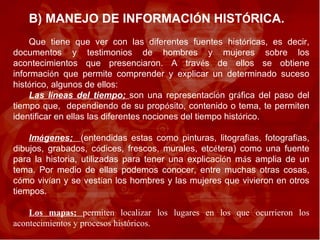 B) MANEJO DE INFORMACI Ó N HIST Ó RICA.  Que tiene que ver con las diferentes fuentes hist ó ricas, es decir, documentos y testimonios de hombres y mujeres sobre los acontecimientos que presenciaron. A trav é s de ellos se obtiene informaci ó n que permite comprender y explicar un determinado suceso hist ó rico, algunos de ellos:  Las l í neas del tiempo;  son una representaci ó n gr á fica del paso del tiempo que,  dependiendo de su prop ó sito, contenido o tema, te permiten identificar en ellas las diferentes nociones del tiempo hist ó rico. Im á genes;  (entendidas estas como pinturas, litograf í as, fotograf í as, dibujos, grabados, c ó dices, frescos, murales, etc é tera) como una fuente para la historia, utilizadas para tener una explicaci ó n m á s amplia de un tema. Por medio de ellas podemos conocer, entre muchas otras cosas, c ó mo viv í an y se vest í an los hombres y las mujeres que vivieron en otros tiempos. Los mapas;  permiten localizar los lugares en los que ocurrieron los acontecimientos y procesos históricos.  