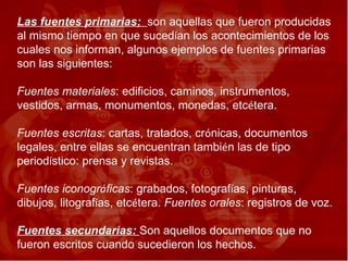 Las fuentes primarias;  son aquellas que fueron producidas al mismo tiempo en que suced í an los acontecimientos de los cuales nos informan, algunos ejemplos de fuentes primarias son las siguientes:  Fuentes materiales : edificios, caminos, instrumentos, vestidos, armas, monumentos, monedas, etc é tera. Fuentes escritas : cartas, tratados, cr ó nicas, documentos legales, entre ellas se encuentran tambi é n las de tipo period í stico: prensa y revistas.  Fuentes iconogr á ficas : grabados, fotograf í as, pinturas, dibujos, litograf í as, etc é tera.  Fuentes orales : registros de voz.  Fuentes secundarias:  Son aquellos documentos que no fueron escritos cuando sucedieron los hechos.   