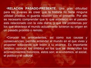 RELACI Ó N PASADO-PRESENTE.  Una gran dificultad para los j ó venes es creer que la historia no tiene ninguna utilidad pr á ctica, ni guarda relaci ó n con el presente. Por ello es necesario comprender que lo que aconteci ó  en el pasado est á  relacionado con la vida diaria, y que los problemas por los que atraviesa el mundo actualmente tuvieron su origen en un pasado pr ó ximo o remoto.  Conocer los antecedentes, as í  como sus causas y consecuencias, permite entender el mundo en el que vives y proponer soluciones que est é n a tu alcance. Es importante tambi é n conocer los  á mbitos  en los que se desarrollan los acontecimientos hist ó ricos, estos son; el econ ó mico, el social, el pol í tico y el cultural. 