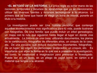 EL M É TODO DE LA HISTORIA.   La  ú nica regla es echar mano de las nociones temporales y recursos de aprendizaje que ya se mencionaron, utilizar las diversas fuentes y recursos tecnol ó gicos a tu alcance. Lo primero que se tiene que hacer es elegir un tema de inter é s, ponerle un t í tulo a tu historia.  La investigaci ó n puede ser  Una historia personal;  que contenga aquellos acontecimientos m á s significativos para tu vida, puede ilustrarse con fotograf í as. De  Una familia:  que puede incluir un  á rbol geneal ó gico, un mapa con la ruta que siguieron hasta llegar al lugar en donde vive actualmente.  La historia de una casa;  utilizando documentos, los planos de la construcci ó n, fotograf í as de diferentes a ñ os, un croquis de la casa, etc.  De  una escuela;  que incluya   documentos importantes, fotograf í as.  De un  lugar; su origen, los personajes destacados, un croquis , etc.  Es importante que elijas la forma en la que vas a presentar tu investigaci ó n, as í  como, la creatividad e imaginaci ó n para presentar lo investigado. Puede ser en un texto, en un pliego de papel bond, en cart ó n o el material que tengas a tu alcance.  